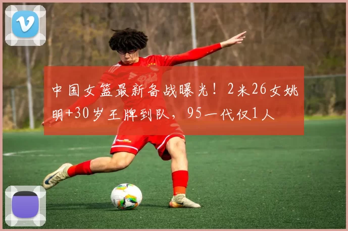 中国女篮最新备战曝光！2米26女姚明+30岁王牌到队，95一代仅1人