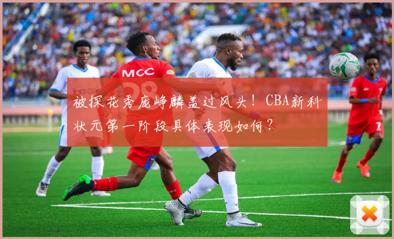 被探花秀庞峥麟盖过风头！CBA新科状元第一阶段具体表现如何？